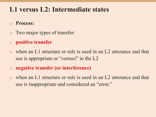L1 versus L2: Intermediate states
 Process:
 Two major types of transfer:
 positive transfer
 when an L1 structure or rule is used in an L2 utterance and that
use is appropriate or “correct” in the L2
 negative transfer (or interference)
 when an L1 structure or rule is used in an L2 utterance and that
use is inappropriate and considered an “error.”
 