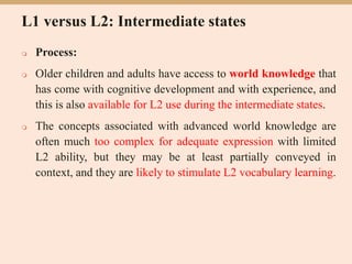 L1 versus L2: Intermediate states
 Process:
 Older children and adults have access to world knowledge that
has come with cognitive development and with experience, and
this is also available for L2 use during the intermediate states.
 The concepts associated with advanced world knowledge are
often much too complex for adequate expression with limited
L2 ability, but they may be at least partially conveyed in
context, and they are likely to stimulate L2 vocabulary learning.
 