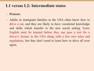 L1 versus L2: Intermediate states
 Process:
 Adults in immigrant families to the USA often know how to
drive a car, and they are likely to have vocational knowledge
and skills which transfer to the new social setting. Some
English must be learned before they can pass a test for a
driver’s license in the USA along with a few new rules and
regulations, but they don’t need to learn how to drive all over
again.
 