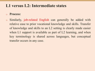 L1 versus L2: Intermediate states
 Process:
 Similarly, job-related English can generally be added with
relative ease to prior vocational knowledge and skills. Transfer
of knowledge and skills to an L2 setting is clearly made easier
when L1 support is available as part of L2 learning, and when
key terminology is shared across languages, but conceptual
transfer occurs in any case.
 