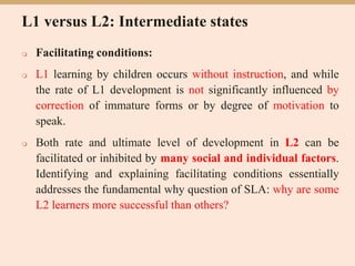 L1 versus L2: Intermediate states
 Facilitating conditions:
 L1 learning by children occurs without instruction, and while
the rate of L1 development is not significantly influenced by
correction of immature forms or by degree of motivation to
speak.
 Both rate and ultimate level of development in L2 can be
facilitated or inhibited by many social and individual factors.
Identifying and explaining facilitating conditions essentially
addresses the fundamental why question of SLA: why are some
L2 learners more successful than others?
 