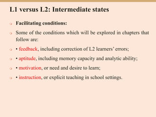L1 versus L2: Intermediate states
 Facilitating conditions:
 Some of the conditions which will be explored in chapters that
follow are:
 • feedback, including correction of L2 learners’ errors;
 • aptitude, including memory capacity and analytic ability;
 • motivation, or need and desire to learn;
 • instruction, or explicit teaching in school settings.
 