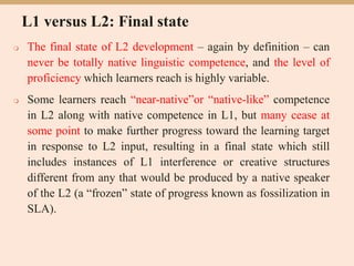 L1 versus L2: Final state
 The final state of L2 development – again by definition – can
never be totally native linguistic competence, and the level of
proficiency which learners reach is highly variable.
 Some learners reach “near-native”or “native-like” competence
in L2 along with native competence in L1, but many cease at
some point to make further progress toward the learning target
in response to L2 input, resulting in a final state which still
includes instances of L1 interference or creative structures
different from any that would be produced by a native speaker
of the L2 (a “frozen” state of progress known as fossilization in
SLA).
 