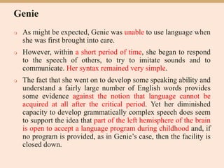 Genie
 As might be expected, Genie was unable to use language when
she was first brought into care.
 However, within a short period of time, she began to respond
to the speech of others, to try to imitate sounds and to
communicate. Her syntax remained very simple.
 The fact that she went on to develop some speaking ability and
understand a fairly large number of English words provides
some evidence against the notion that language cannot be
acquired at all after the critical period. Yet her diminished
capacity to develop grammatically complex speech does seem
to support the idea that part of the left hemisphere of the brain
is open to accept a language program during childhood and, if
no program is provided, as in Genie’s case, then the facility is
closed down.
 