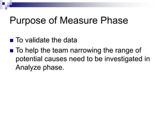Purpose of Measure Phase
 To validate the data
 To help the team narrowing the range of
potential causes need to be investigated in
Analyze phase.
 