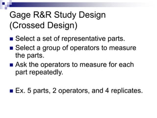 Gage R&R Study Design
(Crossed Design)
 Select a set of representative parts.
 Select a group of operators to measure
the parts.
 Ask the operators to measure for each
part repeatedly.
 Ex. 5 parts, 2 operators, and 4 replicates.
 