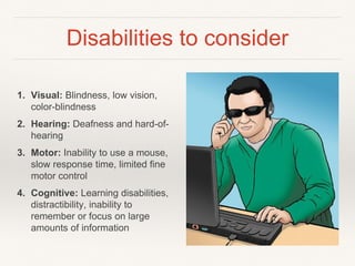 Disabilities to consider
1. Visual: Blindness, low vision,
color-blindness
2. Hearing: Deafness and hard-of-
hearing
3. Motor: Inability to use a mouse,
slow response time, limited fine
motor control
4. Cognitive: Learning disabilities,
distractibility, inability to
remember or focus on large
amounts of information
 