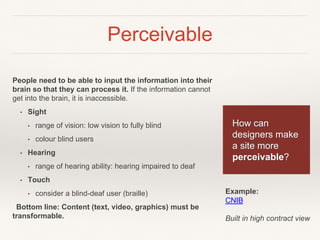 Perceivable
People need to be able to input the information into their
brain so that they can process it. If the information cannot
get into the brain, it is inaccessible.
• Sight
• range of vision: low vision to fully blind
• colour blind users
• Hearing
• range of hearing ability: hearing impaired to deaf
• Touch
• consider a blind-deaf user (braille)
Bottom line: Content (text, video, graphics) must be
transformable.
How can
designers make
a site more
perceivable?
Example:
CNIB
Built in high contract view
 