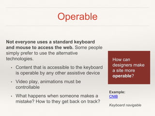 Operable
Not everyone uses a standard keyboard
and mouse to access the web. Some people
simply prefer to use the alternative
technologies.
• Content that is accessible to the keyboard
is operable by any other assistive device
• Video play, animations must be
controllable
• What happens when someone makes a
mistake? How to they get back on track?
How can
designers make
a site more
operable?
Example:
CNIB
Keyboard navigable
 
