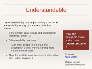 Understandable
Understandability can be just as big a barrier to
accessibility as any of the more technical
issues.
• Is the content easy to read and understand?
(headings, jargon…)
• Follow usability principles:
• “Can most people figure it out and
accomplish a goal, without it being more
trouble then it’s worth?”
• Allow for multiple ways to consume information
(text, video, images…)
How can
designers make
a site more
understandable
?
Example:
Apple Watch
Multiple ways to
consume information
 