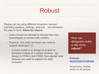 Robust
People can be using different browsers, devices,
operating systems, settings, add-ons… but all expect
the web to work. Allow for choice.
• Users should be allowed to choose their own
technologies to access web content.
• However, this does not mean you need to
support Netscape 1.0…
• Current model is to design for a spec or
standard instead of a certain browser - eg.
design to HTML5 and CSS3, then decide what
features you want to support on older
browsers
How can
designers make
a site more
robust?
Example:
Government of Canada
Responsive, flexible,
works on all devices
 