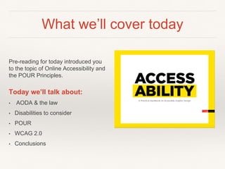 What we’ll cover today
Pre-reading for today introduced you
to the topic of Online Accessibility and
the POUR Principles.
Today we’ll talk about:
• AODA & the law
• Disabilities to consider
• POUR
• WCAG 2.0
• Conclusions
 
