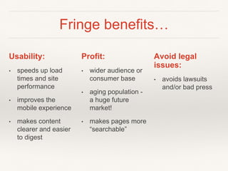Fringe benefits…
Usability:
• speeds up load
times and site
performance
• improves the
mobile experience
• makes content
clearer and easier
to digest
Profit:
• wider audience or
consumer base
• aging population -
a huge future
market!
• makes pages more
“searchable”
Avoid legal
issues:
• avoids lawsuits
and/or bad press
 