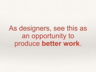 As designers, see this as
an opportunity to
produce better work.
 