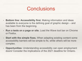 Conclusions
• Bottom line: Accessibility first. Making information and ideas
available to everyone is the defining goal of graphic design – and
has been from the beginning.
• Run a tests on a page or site. Load the Wave tool bar on Chrome
or Firefox.
• Start with the simple fixes. When adapting existing content some
accessibility barriers will be simple to fix, while others will be more
complex.
• Opportunities: Understanding accessibility can open employment
doors! Consider the implications of the 2021 deadline for Ontario.
 
