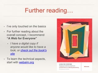 Further reading…
• I’ve only touched on the basics
• For further reading about the
overall concept, I recommend
“A Web for Everyone”
• I have a digital copy if
anyone would like to have a
look, or check out the book's
site
• To learn the technical aspects,
start with webaim.org
 