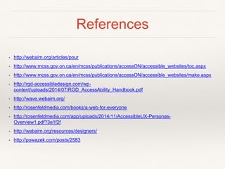 References
• http://webaim.org/articles/pour
• http://www.mcss.gov.on.ca/en/mcss/publications/accessON/accessible_websites/toc.aspx
• http://www.mcss.gov.on.ca/en/mcss/publications/accessON/accessible_websites/make.aspx
• http://rgd-accessibledesign.com/wp-
content/uploads/2014/07/RGD_AccessAbility_Handbook.pdf
• http://wave.webaim.org/
• http://rosenfeldmedia.com/books/a-web-for-everyone
• http://rosenfeldmedia.com/app/uploads/2014/11/AccessibleUX-Personas-
Overview1.pdf?3e1f2f
• http://webaim.org/resources/designers/
• http://powazek.com/posts/2583
 
