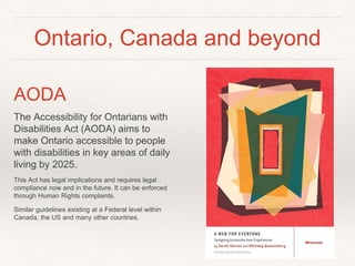 Ontario, Canada and beyond
AODA
The Accessibility for Ontarians with
Disabilities Act (AODA) aims to
make Ontario accessible to people
with disabilities in key areas of daily
living by 2025.
This Act has legal implications and requires legal
compliance now and in the future. It can be enforced
through Human Rights complaints.
Similar guidelines existing at a Federal level within
Canada, the US and many other countries.
 