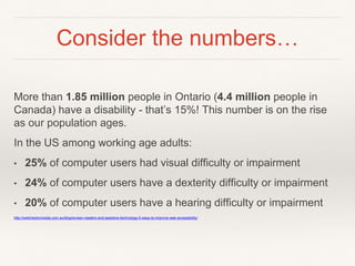 Consider the numbers…
More than 1.85 million people in Ontario (4.4 million people in
Canada) have a disability - that’s 15%! This number is on the rise
as our population ages.
In the US among working age adults:
• 25% of computer users had visual difficulty or impairment
• 24% of computer users have a dexterity difficulty or impairment
• 20% of computer users have a hearing difficulty or impairment
http://switchedonmedia.com.au/blog/screen-readers-and-assistive-technology-5-ways-to-improve-web-accessibility/
 