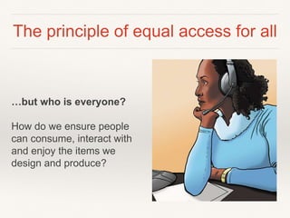 The principle of equal access for all
…but who is everyone?
How do we ensure people
can consume, interact with
and enjoy the items we
design and produce?
 