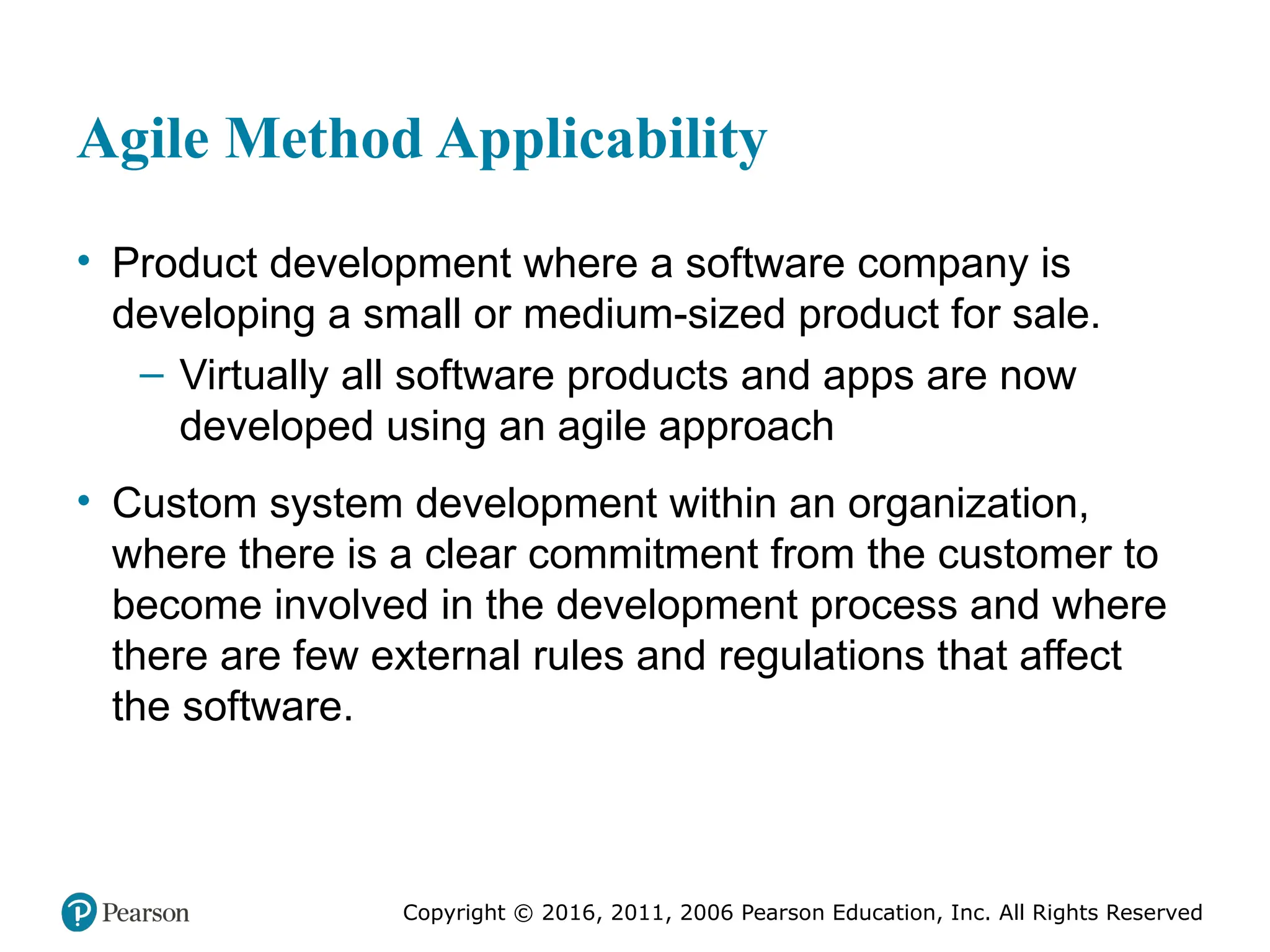 Copyright © 2016, 2012, 2009 by Pearson Education, Inc.
All Rights Reserved
Medical Law and Ethics, Fifth Edition
Bonnie F. Fremgen
Copyright © 2016, 2011, 2006 Pearson Education, Inc. All Rights Reserved
Agile Method Applicability
• Product development where a software company is
developing a small or medium-sized product for sale.
– Virtually all software products and apps are now
developed using an agile approach
• Custom system development within an organization,
where there is a clear commitment from the customer to
become involved in the development process and where
there are few external rules and regulations that affect
the software.
 
