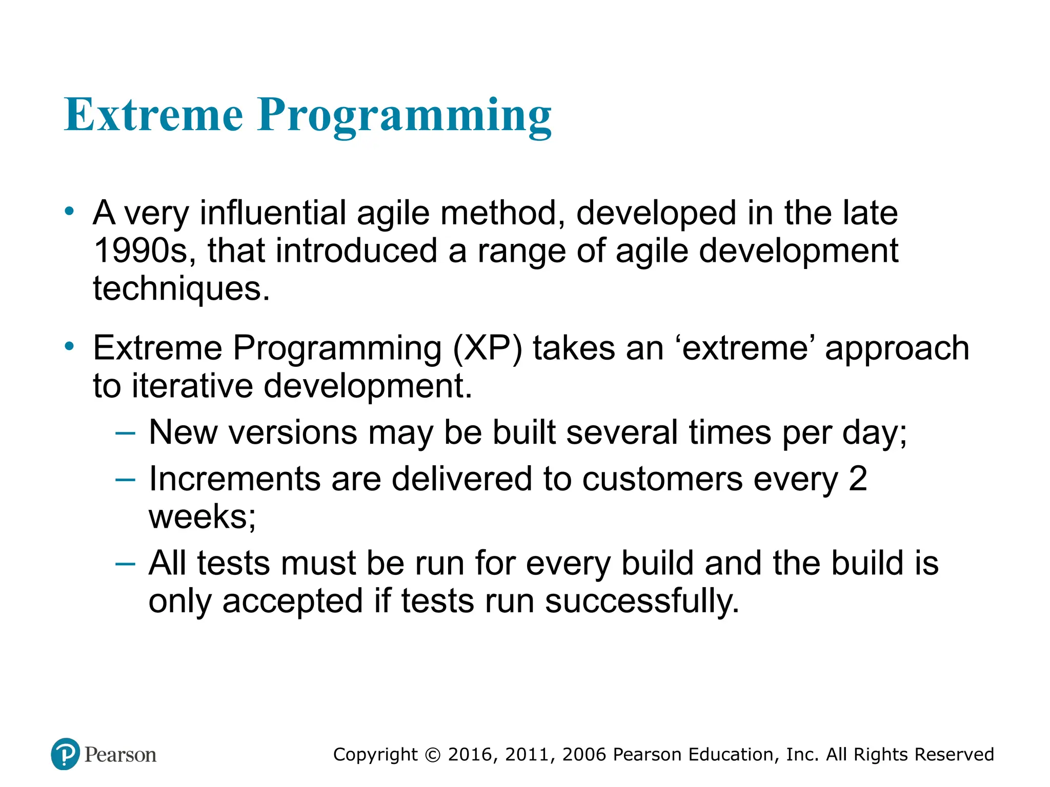 Copyright © 2016, 2012, 2009 by Pearson Education, Inc.
All Rights Reserved
Medical Law and Ethics, Fifth Edition
Bonnie F. Fremgen
Copyright © 2016, 2011, 2006 Pearson Education, Inc. All Rights Reserved
Extreme Programming
• A very influential agile method, developed in the late
1990s, that introduced a range of agile development
techniques.
• Extreme Programming (XP) takes an ‘extreme’ approach
to iterative development.
– New versions may be built several times per day;
– Increments are delivered to customers every 2
weeks;
– All tests must be run for every build and the build is
only accepted if tests run successfully.
 