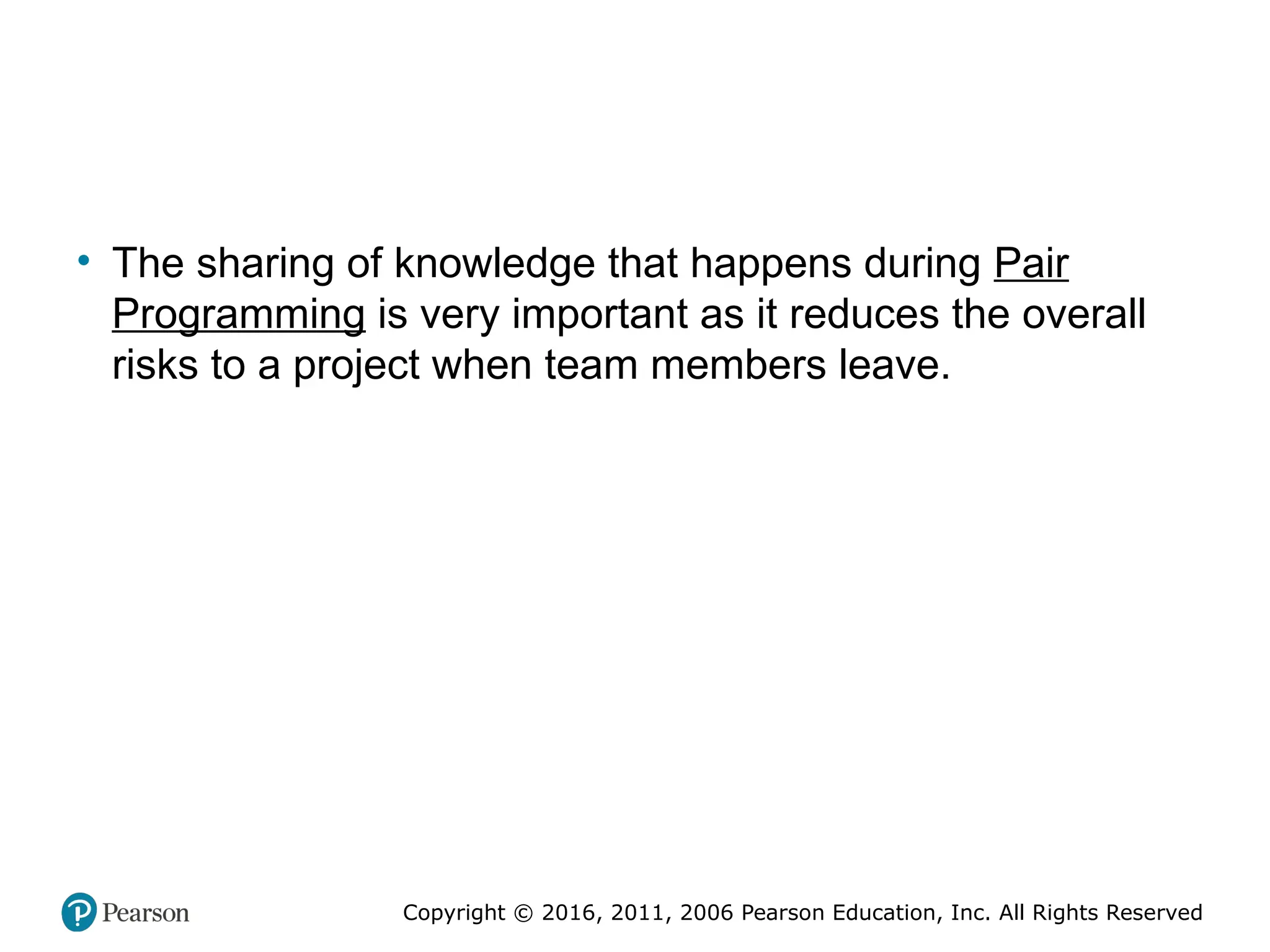 Copyright © 2016, 2012, 2009 by Pearson Education, Inc.
All Rights Reserved
Medical Law and Ethics, Fifth Edition
Bonnie F. Fremgen
Copyright © 2016, 2011, 2006 Pearson Education, Inc. All Rights Reserved
• The sharing of knowledge that happens during Pair
Programming is very important as it reduces the overall
risks to a project when team members leave.
 