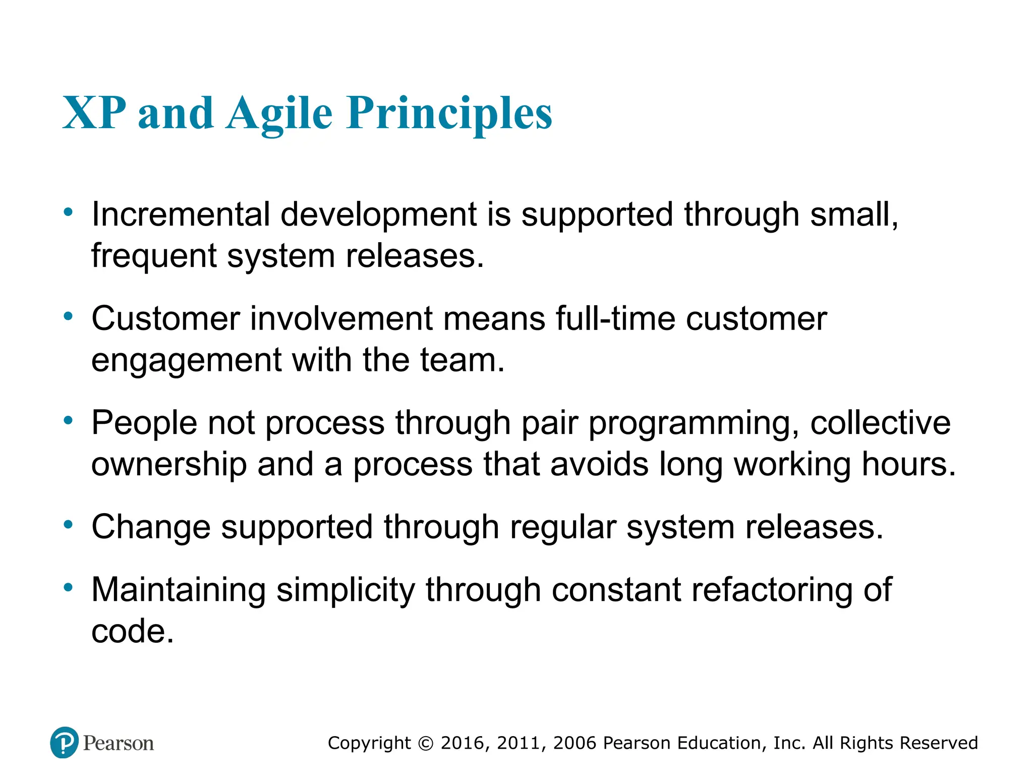 Copyright © 2016, 2012, 2009 by Pearson Education, Inc.
All Rights Reserved
Medical Law and Ethics, Fifth Edition
Bonnie F. Fremgen
Copyright © 2016, 2011, 2006 Pearson Education, Inc. All Rights Reserved
XP and Agile Principles
• Incremental development is supported through small,
frequent system releases.
• Customer involvement means full-time customer
engagement with the team.
• People not process through pair programming, collective
ownership and a process that avoids long working hours.
• Change supported through regular system releases.
• Maintaining simplicity through constant refactoring of
code.
 