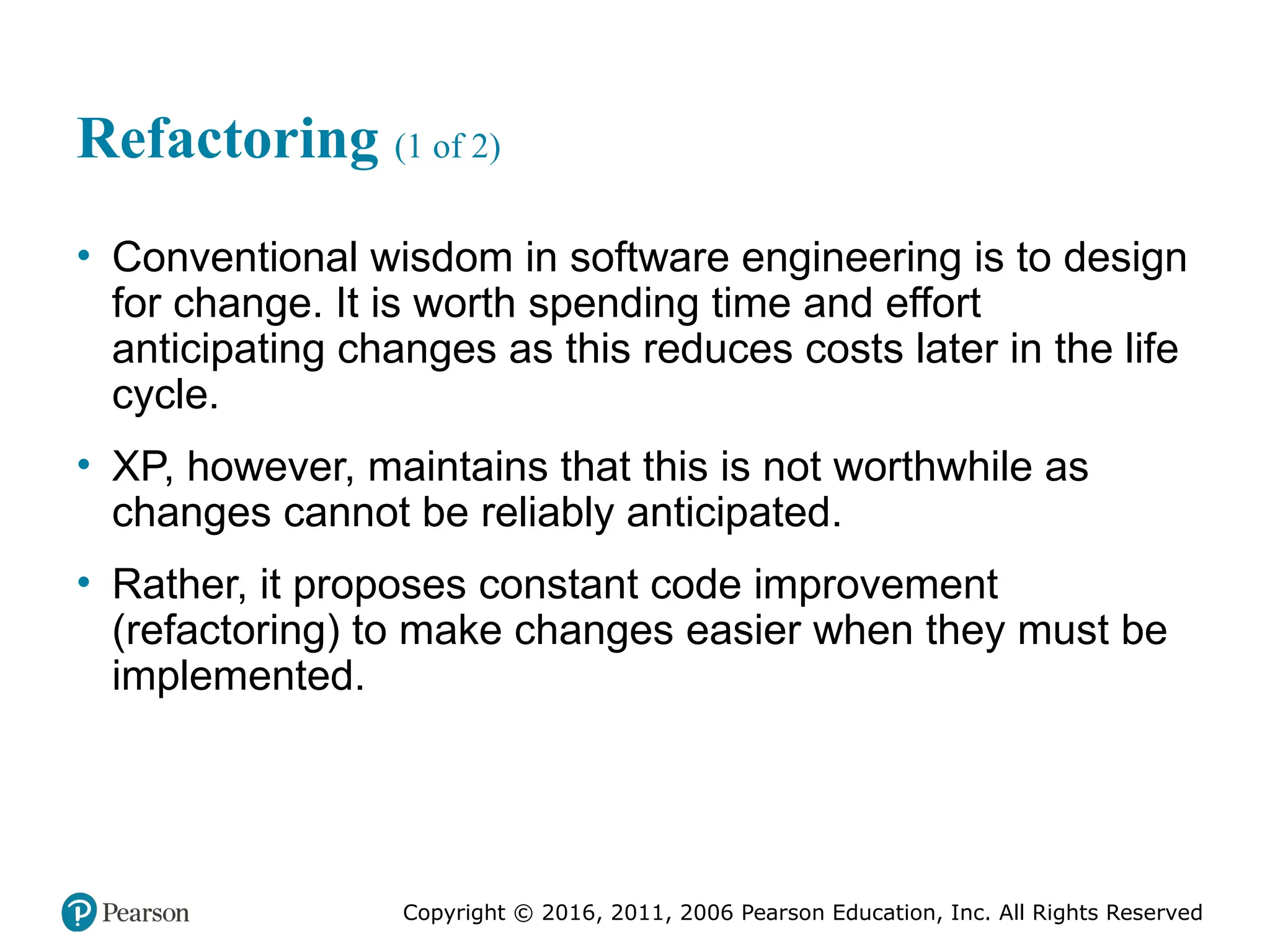 Copyright © 2016, 2012, 2009 by Pearson Education, Inc.
All Rights Reserved
Medical Law and Ethics, Fifth Edition
Bonnie F. Fremgen
Copyright © 2016, 2011, 2006 Pearson Education, Inc. All Rights Reserved
Refactoring (1 of 2)
• Conventional wisdom in software engineering is to design
for change. It is worth spending time and effort
anticipating changes as this reduces costs later in the life
cycle.
• XP, however, maintains that this is not worthwhile as
changes cannot be reliably anticipated.
• Rather, it proposes constant code improvement
(refactoring) to make changes easier when they must be
implemented.
 