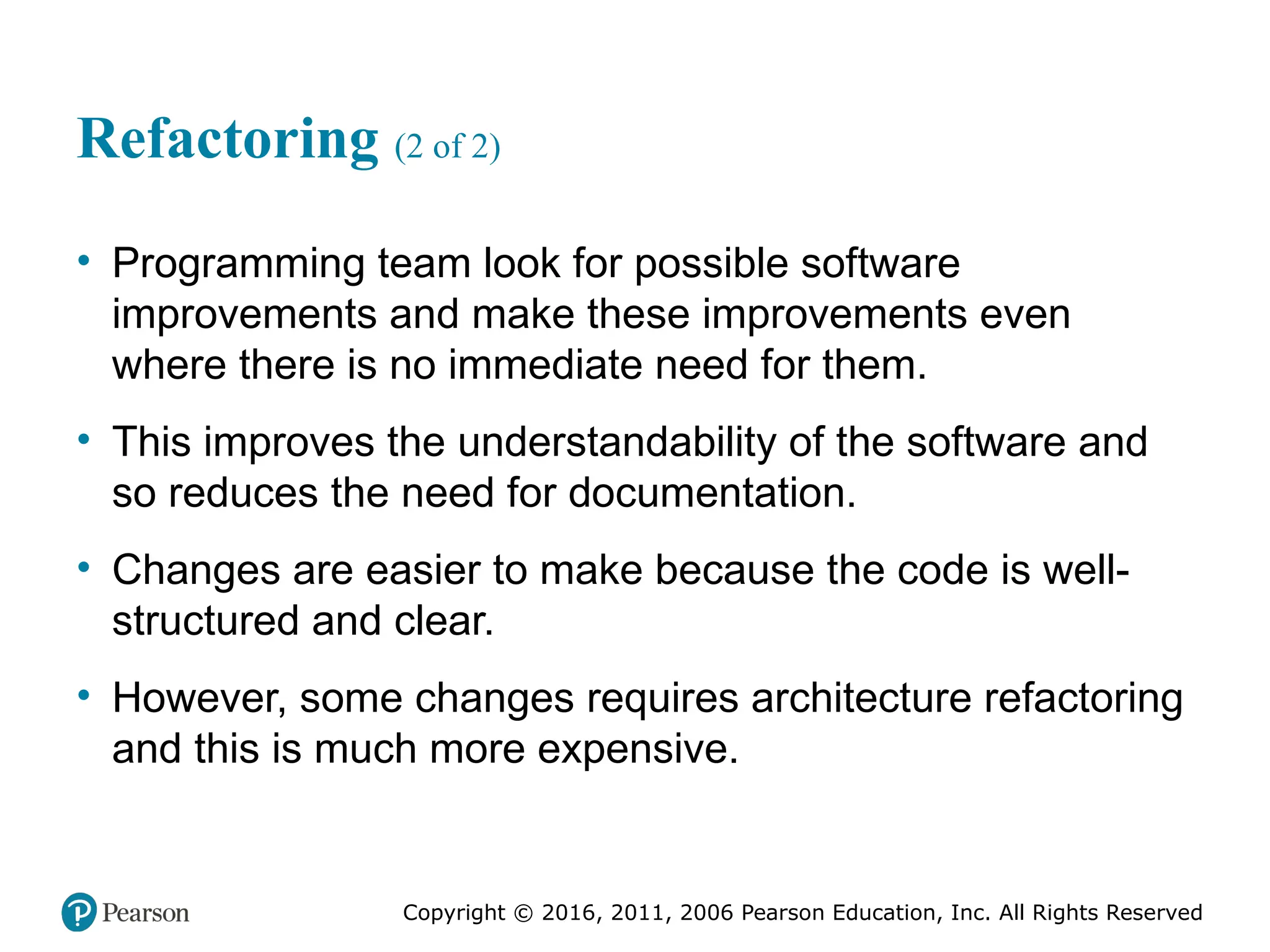 Copyright © 2016, 2012, 2009 by Pearson Education, Inc.
All Rights Reserved
Medical Law and Ethics, Fifth Edition
Bonnie F. Fremgen
Copyright © 2016, 2011, 2006 Pearson Education, Inc. All Rights Reserved
Refactoring (2 of 2)
• Programming team look for possible software
improvements and make these improvements even
where there is no immediate need for them.
• This improves the understandability of the software and
so reduces the need for documentation.
• Changes are easier to make because the code is well-
structured and clear.
• However, some changes requires architecture refactoring
and this is much more expensive.
 