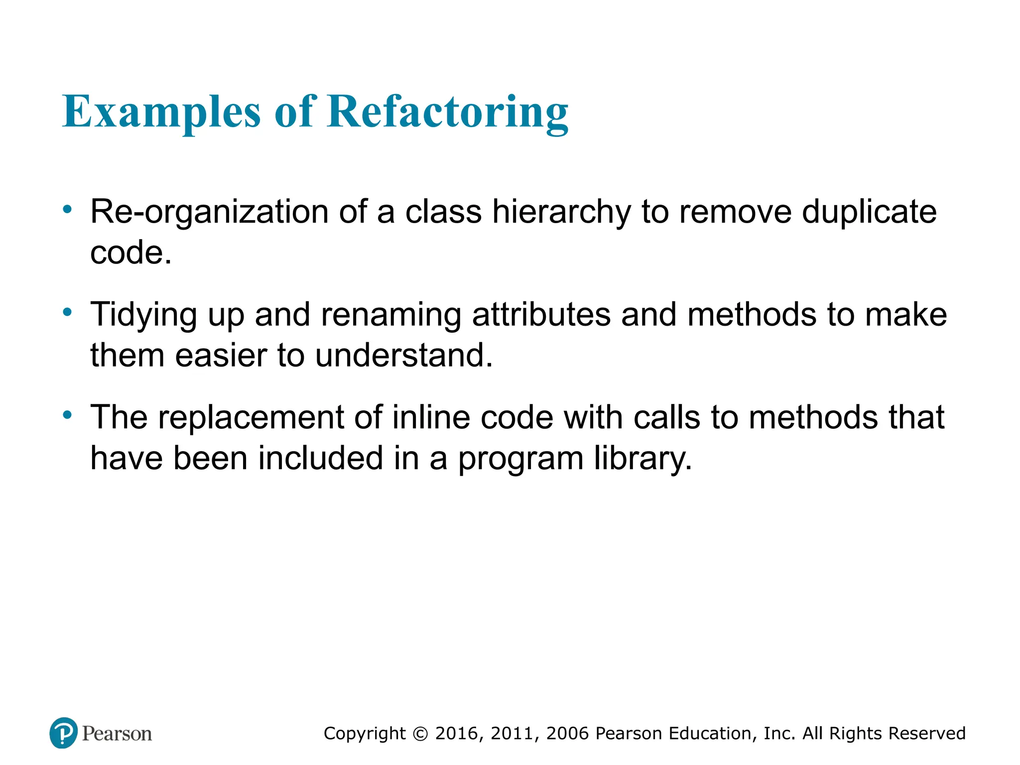 Copyright © 2016, 2012, 2009 by Pearson Education, Inc.
All Rights Reserved
Medical Law and Ethics, Fifth Edition
Bonnie F. Fremgen
Copyright © 2016, 2011, 2006 Pearson Education, Inc. All Rights Reserved
Examples of Refactoring
• Re-organization of a class hierarchy to remove duplicate
code.
• Tidying up and renaming attributes and methods to make
them easier to understand.
• The replacement of inline code with calls to methods that
have been included in a program library.
 