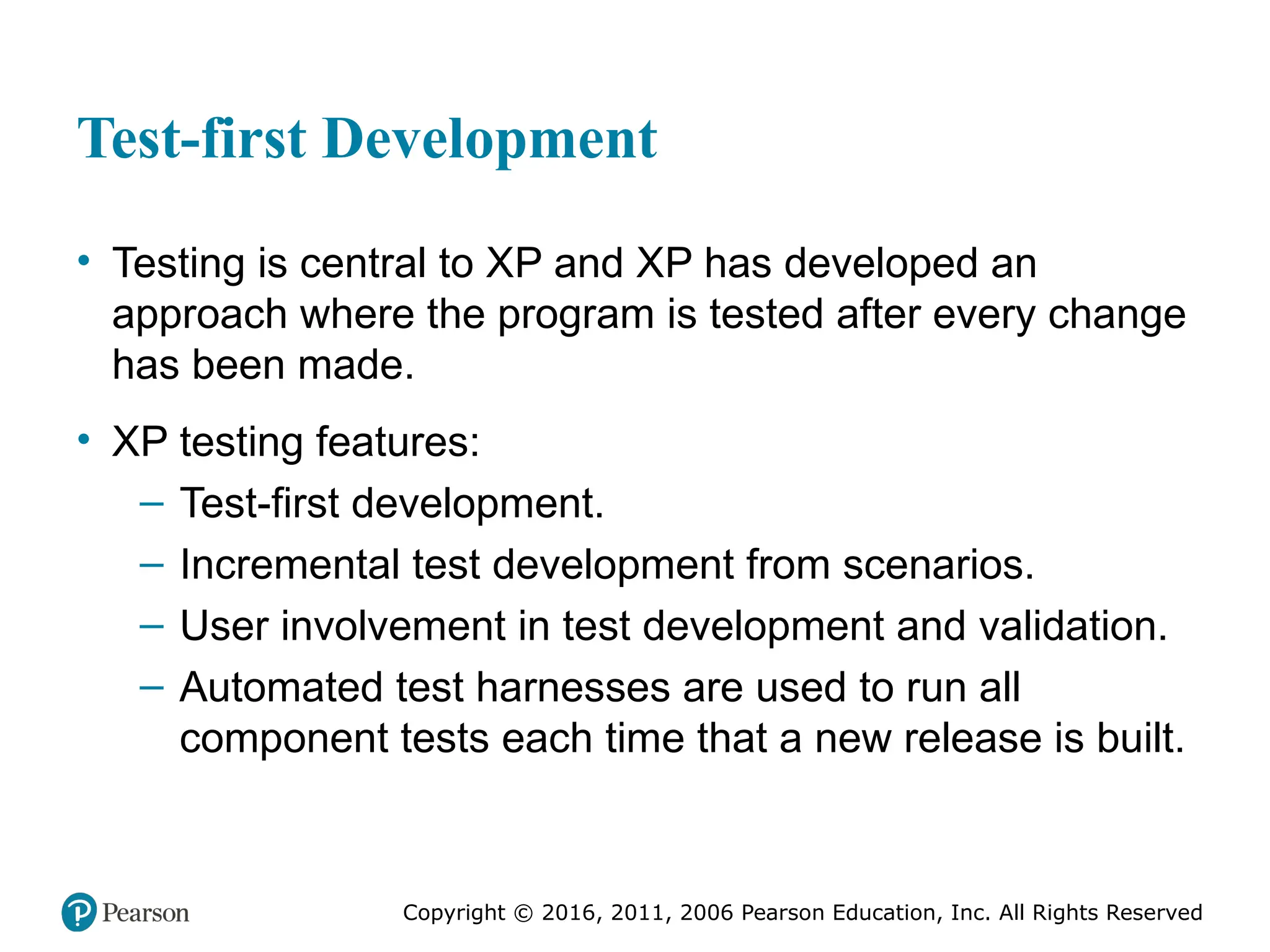Copyright © 2016, 2012, 2009 by Pearson Education, Inc.
All Rights Reserved
Medical Law and Ethics, Fifth Edition
Bonnie F. Fremgen
Copyright © 2016, 2011, 2006 Pearson Education, Inc. All Rights Reserved
Test-first Development
• Testing is central to XP and XP has developed an
approach where the program is tested after every change
has been made.
• XP testing features:
– Test-first development.
– Incremental test development from scenarios.
– User involvement in test development and validation.
– Automated test harnesses are used to run all
component tests each time that a new release is built.
 