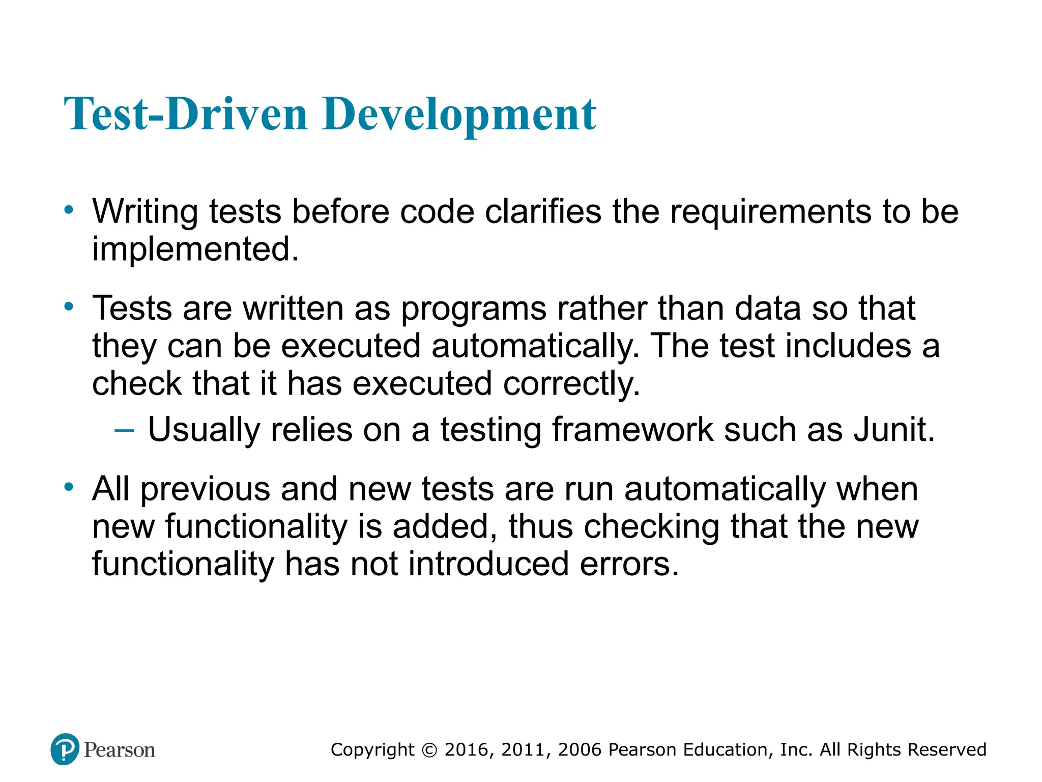Copyright © 2016, 2012, 2009 by Pearson Education, Inc.
All Rights Reserved
Medical Law and Ethics, Fifth Edition
Bonnie F. Fremgen
Copyright © 2016, 2011, 2006 Pearson Education, Inc. All Rights Reserved
Test-Driven Development
• Writing tests before code clarifies the requirements to be
implemented.
• Tests are written as programs rather than data so that
they can be executed automatically. The test includes a
check that it has executed correctly.
– Usually relies on a testing framework such as Junit.
• All previous and new tests are run automatically when
new functionality is added, thus checking that the new
functionality has not introduced errors.
 