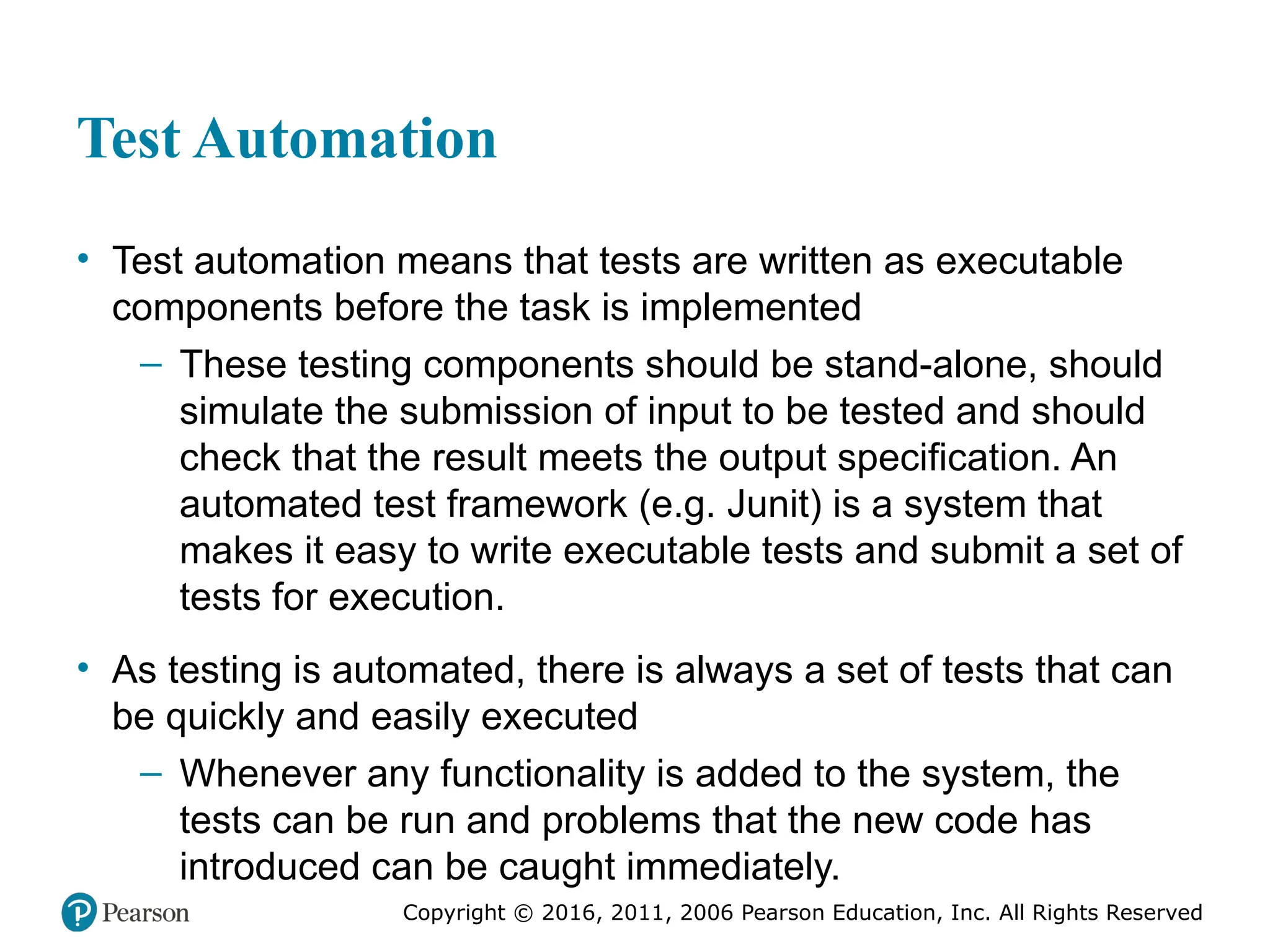 Copyright © 2016, 2012, 2009 by Pearson Education, Inc.
All Rights Reserved
Medical Law and Ethics, Fifth Edition
Bonnie F. Fremgen
Copyright © 2016, 2011, 2006 Pearson Education, Inc. All Rights Reserved
Test Automation
• Test automation means that tests are written as executable
components before the task is implemented
– These testing components should be stand-alone, should
simulate the submission of input to be tested and should
check that the result meets the output specification. An
automated test framework (e.g. Junit) is a system that
makes it easy to write executable tests and submit a set of
tests for execution.
• As testing is automated, there is always a set of tests that can
be quickly and easily executed
– Whenever any functionality is added to the system, the
tests can be run and problems that the new code has
introduced can be caught immediately.
 