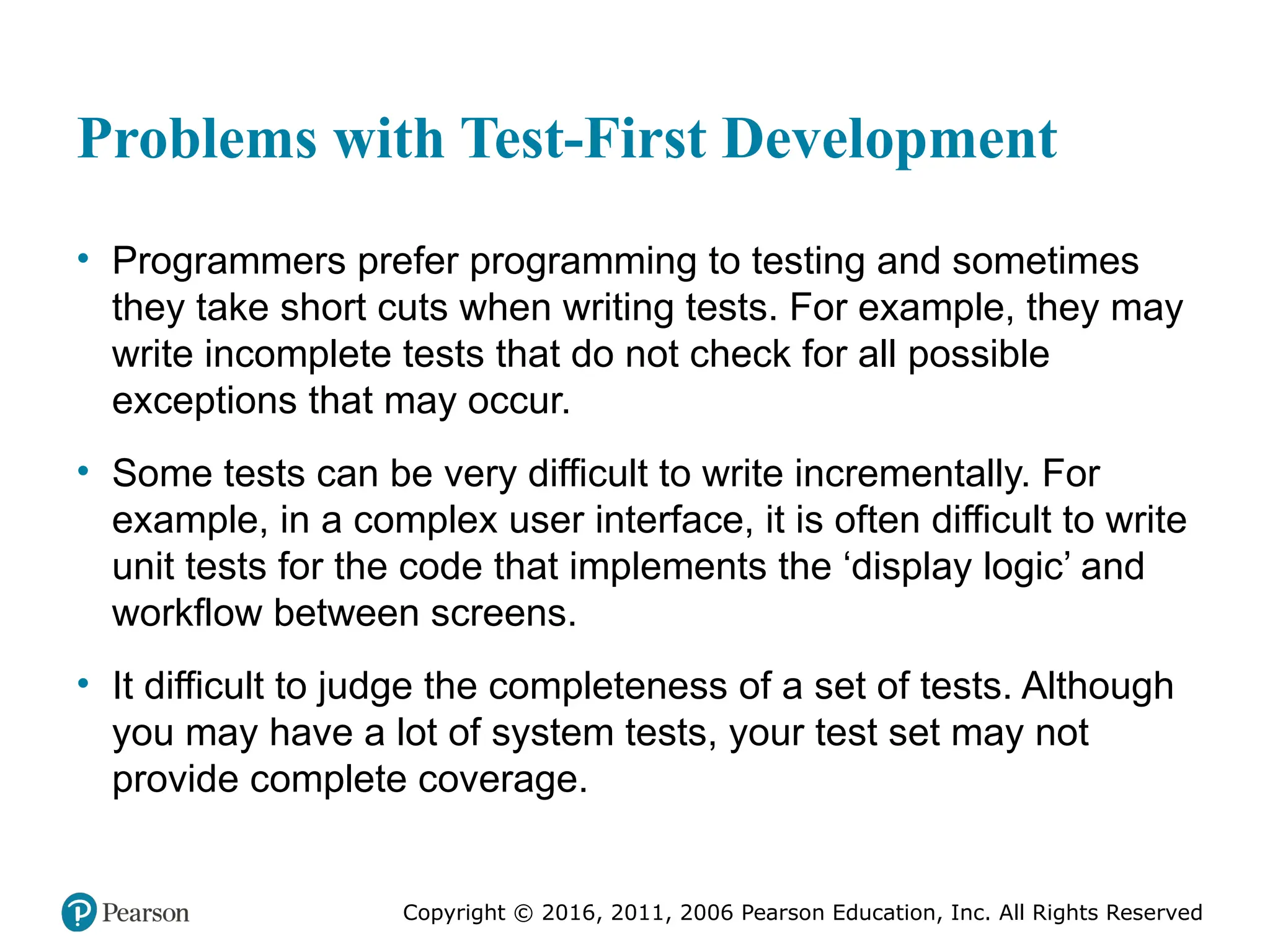 Copyright © 2016, 2012, 2009 by Pearson Education, Inc.
All Rights Reserved
Medical Law and Ethics, Fifth Edition
Bonnie F. Fremgen
Copyright © 2016, 2011, 2006 Pearson Education, Inc. All Rights Reserved
Problems with Test-First Development
• Programmers prefer programming to testing and sometimes
they take short cuts when writing tests. For example, they may
write incomplete tests that do not check for all possible
exceptions that may occur.
• Some tests can be very difficult to write incrementally. For
example, in a complex user interface, it is often difficult to write
unit tests for the code that implements the ‘display logic’ and
workflow between screens.
• It difficult to judge the completeness of a set of tests. Although
you may have a lot of system tests, your test set may not
provide complete coverage.
 
