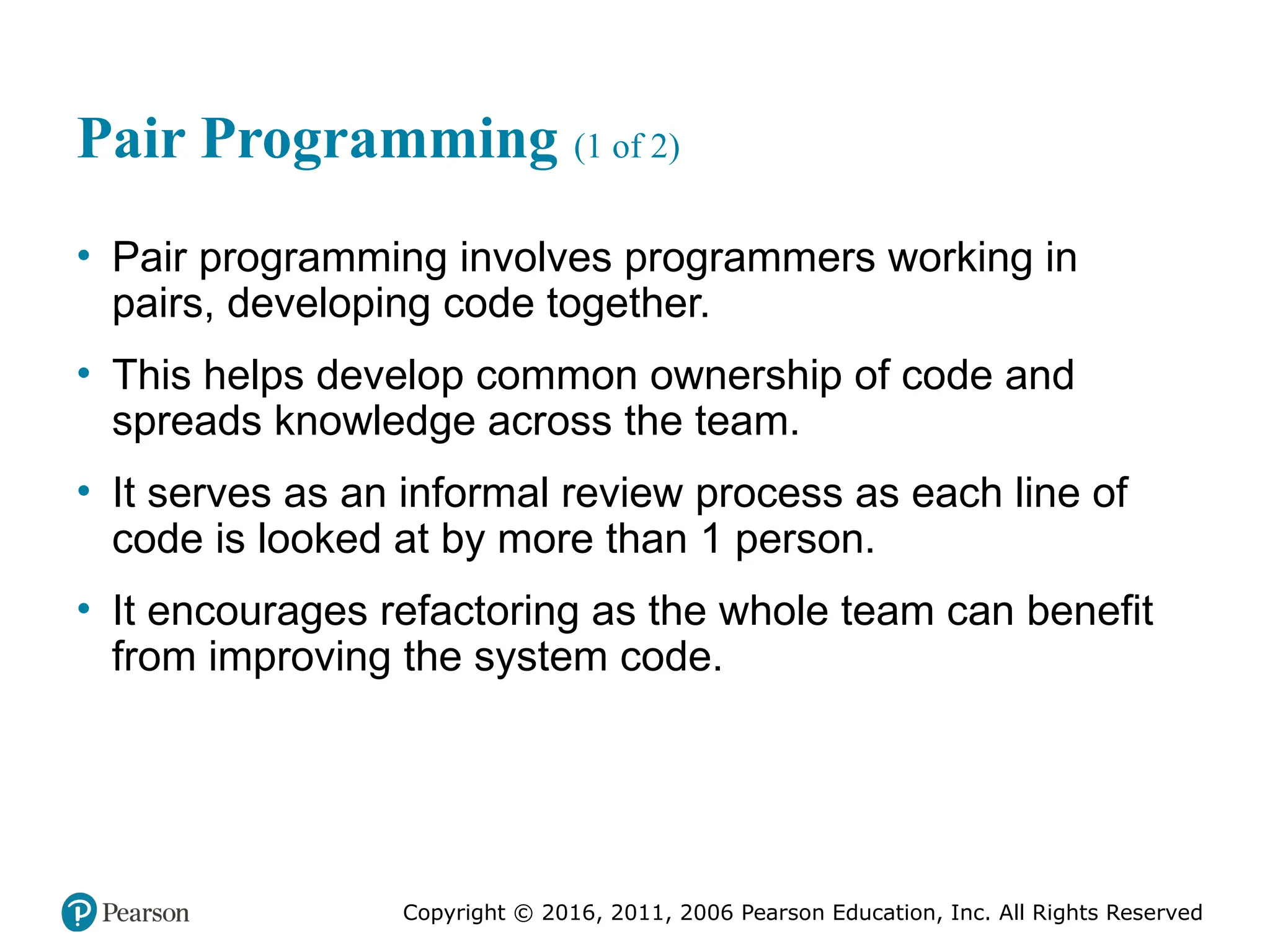 Copyright © 2016, 2012, 2009 by Pearson Education, Inc.
All Rights Reserved
Medical Law and Ethics, Fifth Edition
Bonnie F. Fremgen
Copyright © 2016, 2011, 2006 Pearson Education, Inc. All Rights Reserved
Pair Programming (1 of 2)
• Pair programming involves programmers working in
pairs, developing code together.
• This helps develop common ownership of code and
spreads knowledge across the team.
• It serves as an informal review process as each line of
code is looked at by more than 1 person.
• It encourages refactoring as the whole team can benefit
from improving the system code.
 