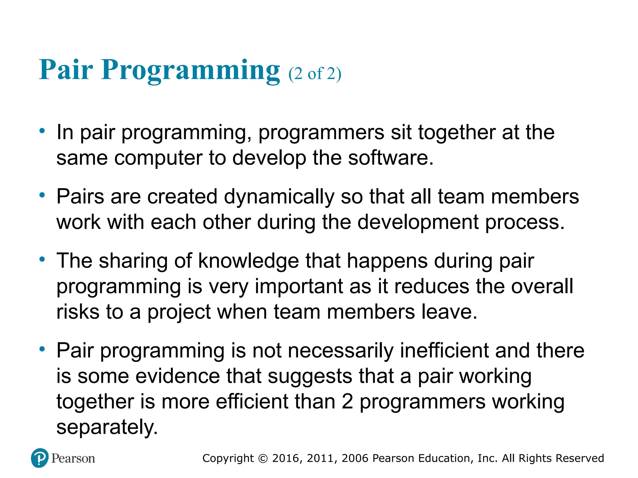 Copyright © 2016, 2012, 2009 by Pearson Education, Inc.
All Rights Reserved
Medical Law and Ethics, Fifth Edition
Bonnie F. Fremgen
Copyright © 2016, 2011, 2006 Pearson Education, Inc. All Rights Reserved
Pair Programming (2 of 2)
• In pair programming, programmers sit together at the
same computer to develop the software.
• Pairs are created dynamically so that all team members
work with each other during the development process.
• The sharing of knowledge that happens during pair
programming is very important as it reduces the overall
risks to a project when team members leave.
• Pair programming is not necessarily inefficient and there
is some evidence that suggests that a pair working
together is more efficient than 2 programmers working
separately.
 
