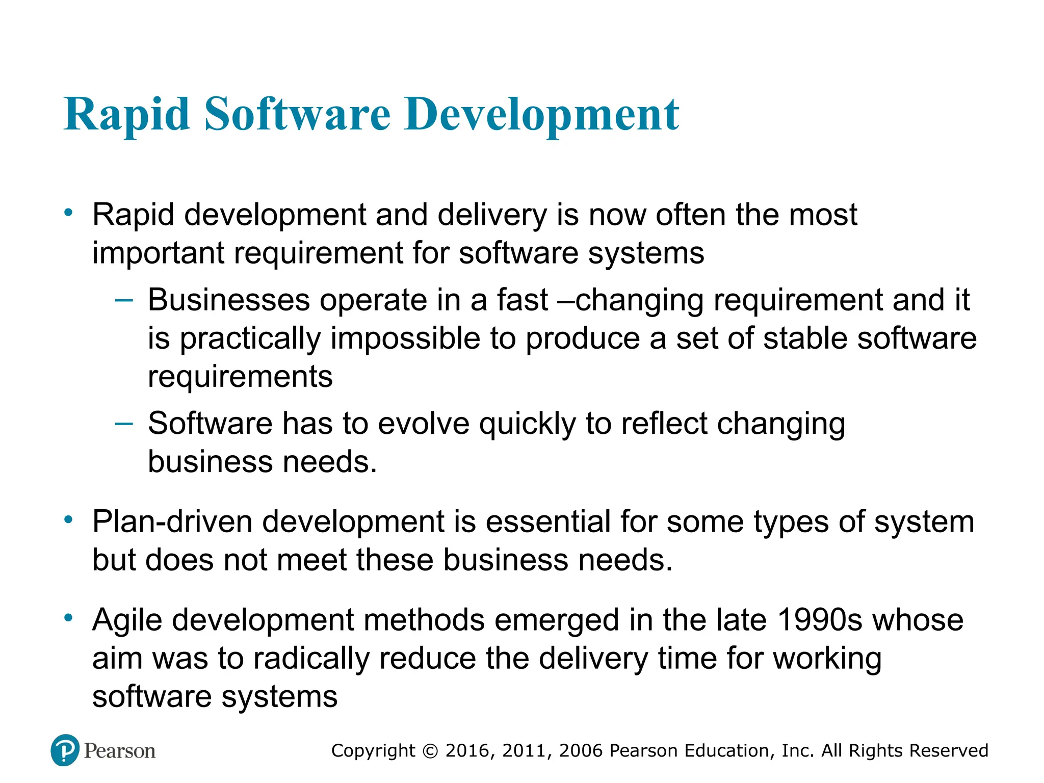 Copyright © 2016, 2012, 2009 by Pearson Education, Inc.
All Rights Reserved
Medical Law and Ethics, Fifth Edition
Bonnie F. Fremgen
Copyright © 2016, 2011, 2006 Pearson Education, Inc. All Rights Reserved
Rapid Software Development
• Rapid development and delivery is now often the most
important requirement for software systems
– Businesses operate in a fast –changing requirement and it
is practically impossible to produce a set of stable software
requirements
– Software has to evolve quickly to reflect changing
business needs.
• Plan-driven development is essential for some types of system
but does not meet these business needs.
• Agile development methods emerged in the late 1990s whose
aim was to radically reduce the delivery time for working
software systems
 