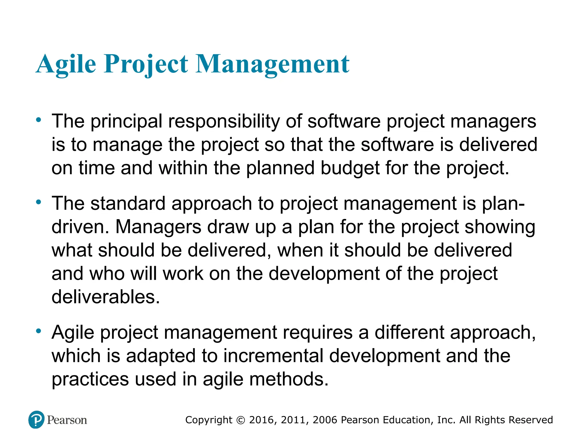 Copyright © 2016, 2012, 2009 by Pearson Education, Inc.
All Rights Reserved
Medical Law and Ethics, Fifth Edition
Bonnie F. Fremgen
Copyright © 2016, 2011, 2006 Pearson Education, Inc. All Rights Reserved
Agile Project Management
• The principal responsibility of software project managers
is to manage the project so that the software is delivered
on time and within the planned budget for the project.
• The standard approach to project management is plan-
driven. Managers draw up a plan for the project showing
what should be delivered, when it should be delivered
and who will work on the development of the project
deliverables.
• Agile project management requires a different approach,
which is adapted to incremental development and the
practices used in agile methods.
 