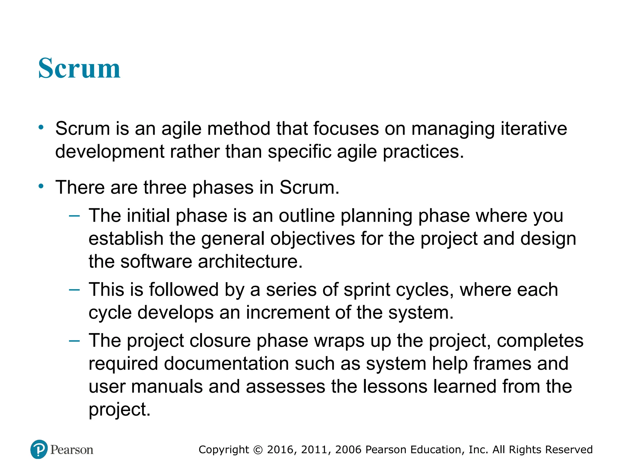 Copyright © 2016, 2012, 2009 by Pearson Education, Inc.
All Rights Reserved
Medical Law and Ethics, Fifth Edition
Bonnie F. Fremgen
Copyright © 2016, 2011, 2006 Pearson Education, Inc. All Rights Reserved
Scrum
• Scrum is an agile method that focuses on managing iterative
development rather than specific agile practices.
• There are three phases in Scrum.
– The initial phase is an outline planning phase where you
establish the general objectives for the project and design
the software architecture.
– This is followed by a series of sprint cycles, where each
cycle develops an increment of the system.
– The project closure phase wraps up the project, completes
required documentation such as system help frames and
user manuals and assesses the lessons learned from the
project.
 