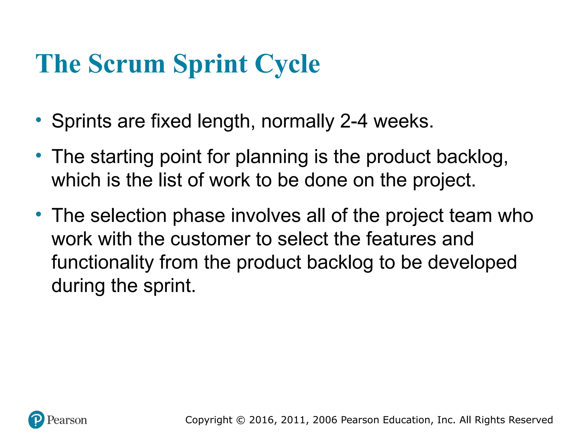 Copyright © 2016, 2012, 2009 by Pearson Education, Inc.
All Rights Reserved
Medical Law and Ethics, Fifth Edition
Bonnie F. Fremgen
Copyright © 2016, 2011, 2006 Pearson Education, Inc. All Rights Reserved
The Scrum Sprint Cycle
• Sprints are fixed length, normally 2-4 weeks.
• The starting point for planning is the product backlog,
which is the list of work to be done on the project.
• The selection phase involves all of the project team who
work with the customer to select the features and
functionality from the product backlog to be developed
during the sprint.
 