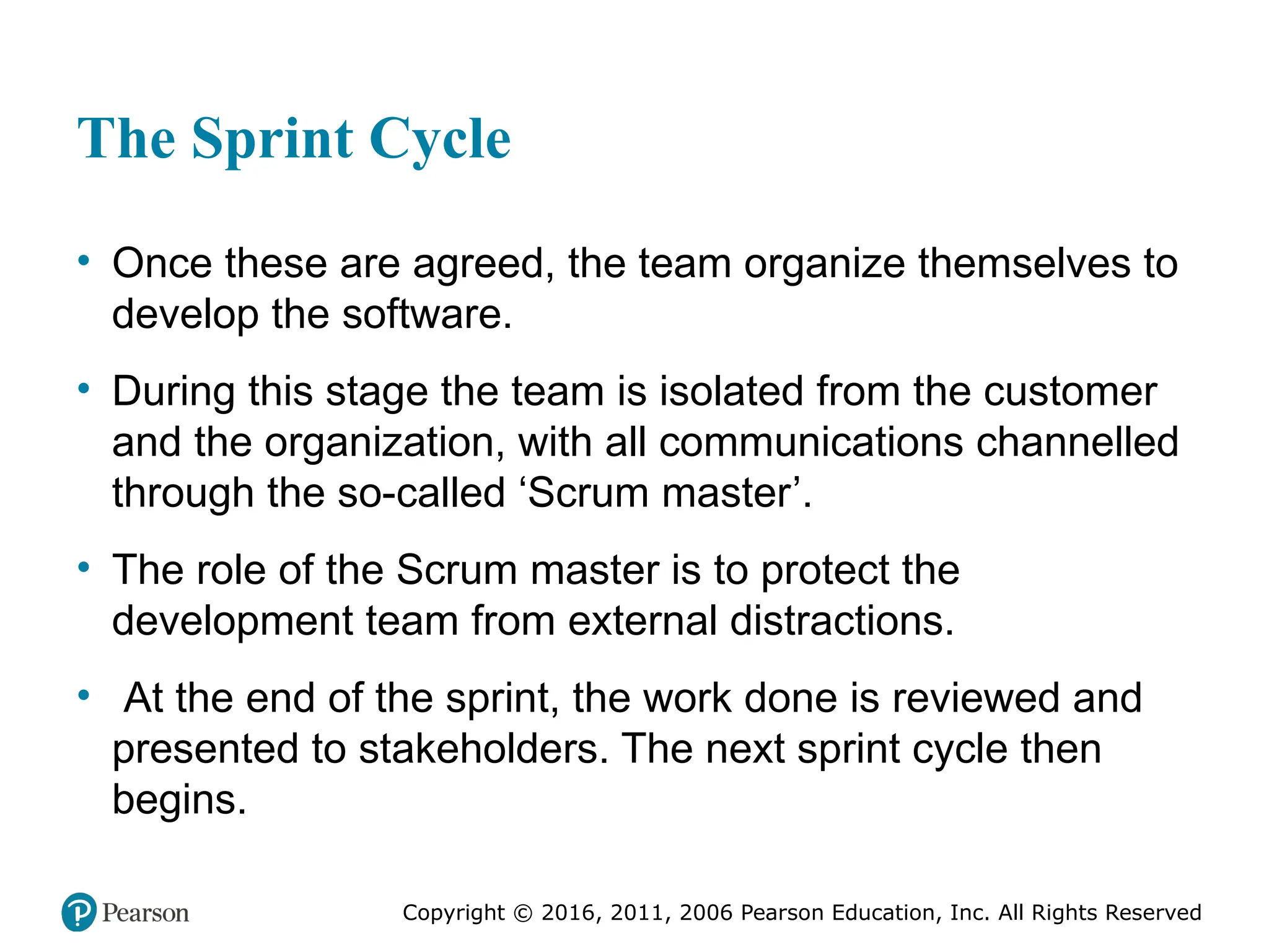 Copyright © 2016, 2012, 2009 by Pearson Education, Inc.
All Rights Reserved
Medical Law and Ethics, Fifth Edition
Bonnie F. Fremgen
Copyright © 2016, 2011, 2006 Pearson Education, Inc. All Rights Reserved
The Sprint Cycle
• Once these are agreed, the team organize themselves to
develop the software.
• During this stage the team is isolated from the customer
and the organization, with all communications channelled
through the so-called ‘Scrum master’.
• The role of the Scrum master is to protect the
development team from external distractions.
• At the end of the sprint, the work done is reviewed and
presented to stakeholders. The next sprint cycle then
begins.
 