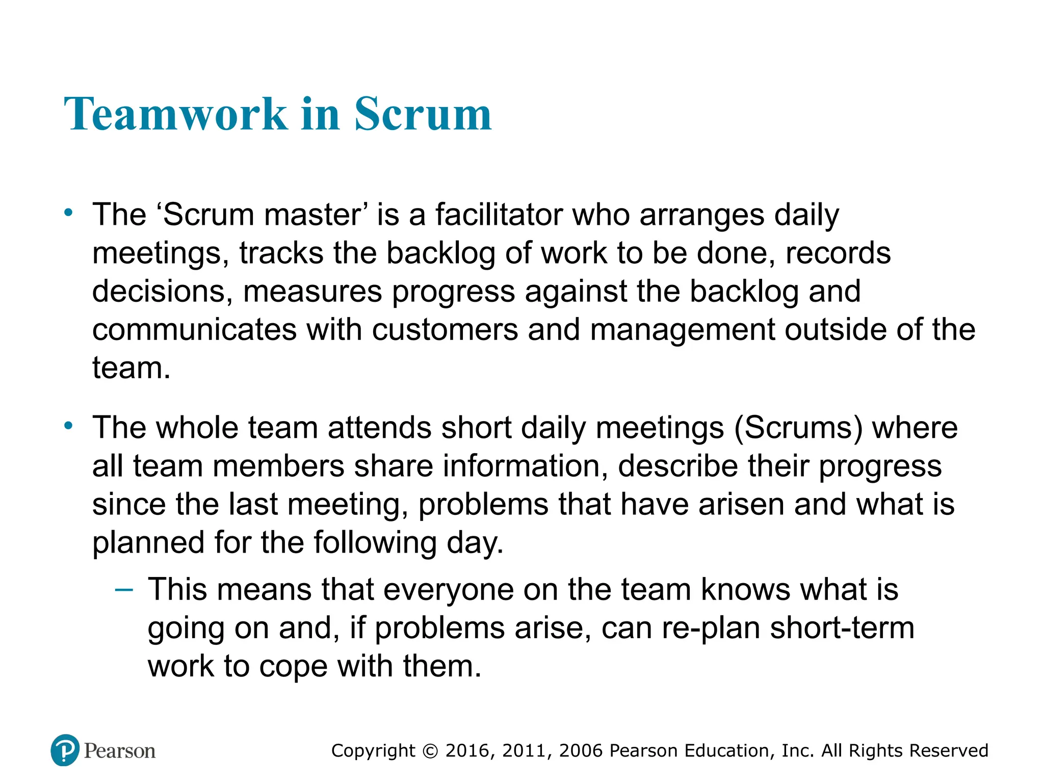 Copyright © 2016, 2012, 2009 by Pearson Education, Inc.
All Rights Reserved
Medical Law and Ethics, Fifth Edition
Bonnie F. Fremgen
Copyright © 2016, 2011, 2006 Pearson Education, Inc. All Rights Reserved
Teamwork in Scrum
• The ‘Scrum master’ is a facilitator who arranges daily
meetings, tracks the backlog of work to be done, records
decisions, measures progress against the backlog and
communicates with customers and management outside of the
team.
• The whole team attends short daily meetings (Scrums) where
all team members share information, describe their progress
since the last meeting, problems that have arisen and what is
planned for the following day.
– This means that everyone on the team knows what is
going on and, if problems arise, can re-plan short-term
work to cope with them.
 