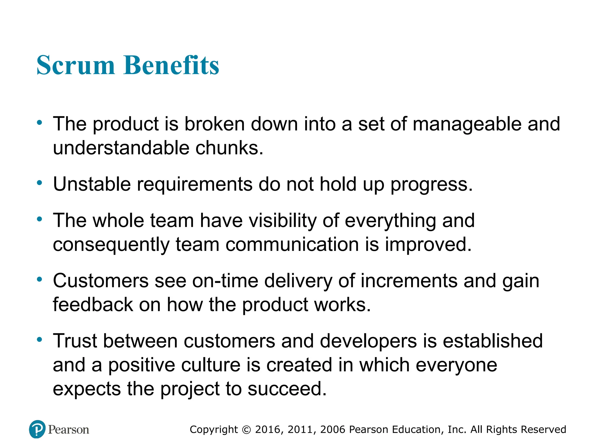 Copyright © 2016, 2012, 2009 by Pearson Education, Inc.
All Rights Reserved
Medical Law and Ethics, Fifth Edition
Bonnie F. Fremgen
Copyright © 2016, 2011, 2006 Pearson Education, Inc. All Rights Reserved
Scrum Benefits
• The product is broken down into a set of manageable and
understandable chunks.
• Unstable requirements do not hold up progress.
• The whole team have visibility of everything and
consequently team communication is improved.
• Customers see on-time delivery of increments and gain
feedback on how the product works.
• Trust between customers and developers is established
and a positive culture is created in which everyone
expects the project to succeed.
 