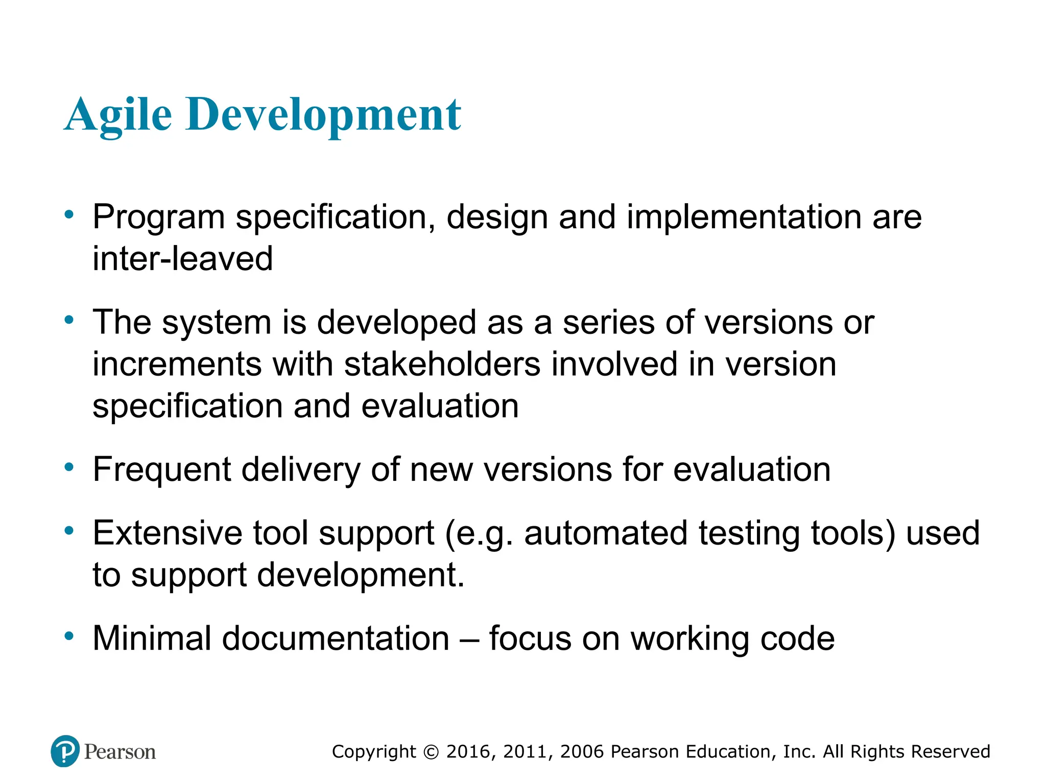 Copyright © 2016, 2012, 2009 by Pearson Education, Inc.
All Rights Reserved
Medical Law and Ethics, Fifth Edition
Bonnie F. Fremgen
Copyright © 2016, 2011, 2006 Pearson Education, Inc. All Rights Reserved
Agile Development
• Program specification, design and implementation are
inter-leaved
• The system is developed as a series of versions or
increments with stakeholders involved in version
specification and evaluation
• Frequent delivery of new versions for evaluation
• Extensive tool support (e.g. automated testing tools) used
to support development.
• Minimal documentation – focus on working code
 