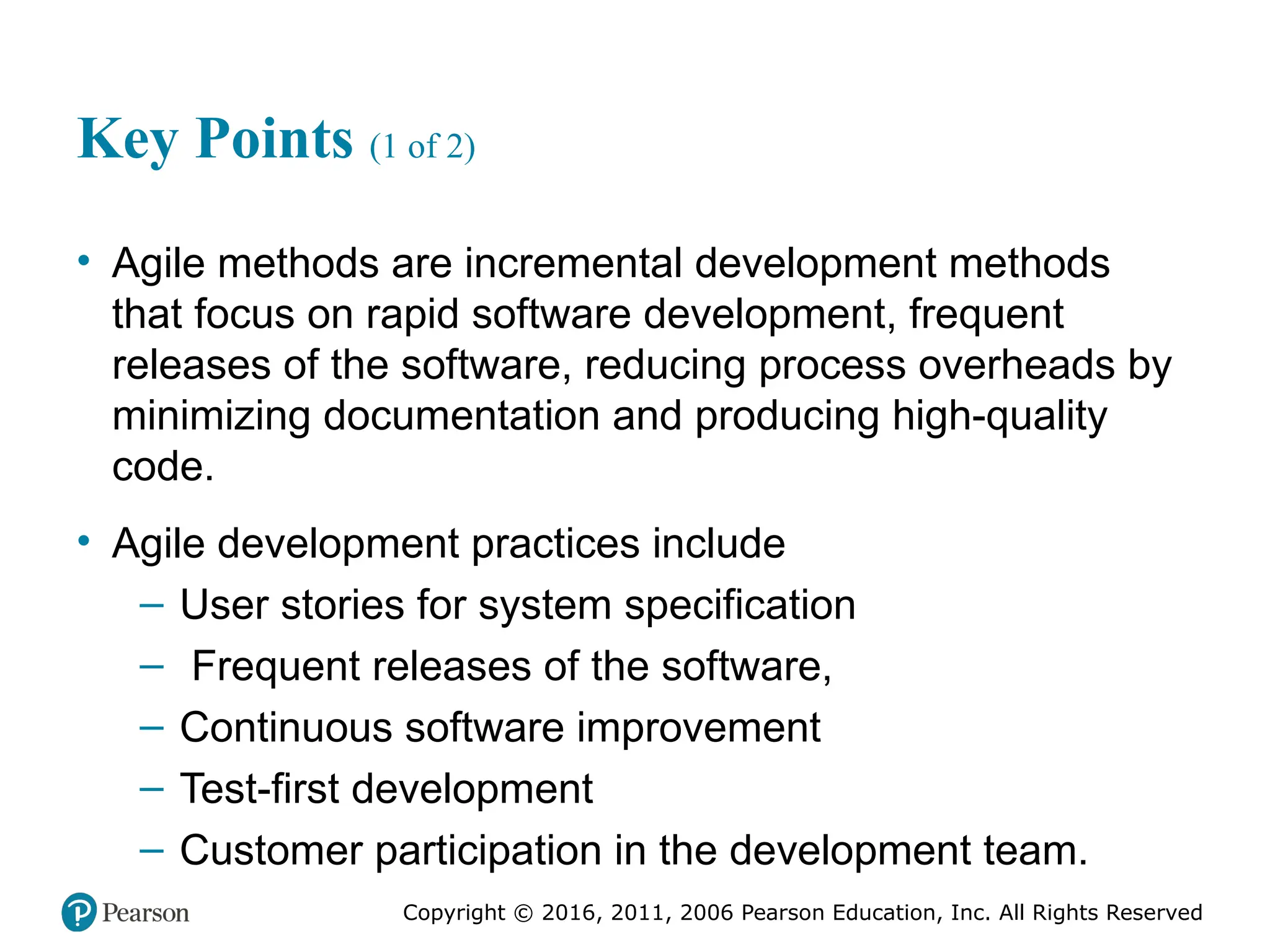 Copyright © 2016, 2012, 2009 by Pearson Education, Inc.
All Rights Reserved
Medical Law and Ethics, Fifth Edition
Bonnie F. Fremgen
Copyright © 2016, 2011, 2006 Pearson Education, Inc. All Rights Reserved
Key Points (1 of 2)
• Agile methods are incremental development methods
that focus on rapid software development, frequent
releases of the software, reducing process overheads by
minimizing documentation and producing high-quality
code.
• Agile development practices include
– User stories for system specification
– Frequent releases of the software,
– Continuous software improvement
– Test-first development
– Customer participation in the development team.
 