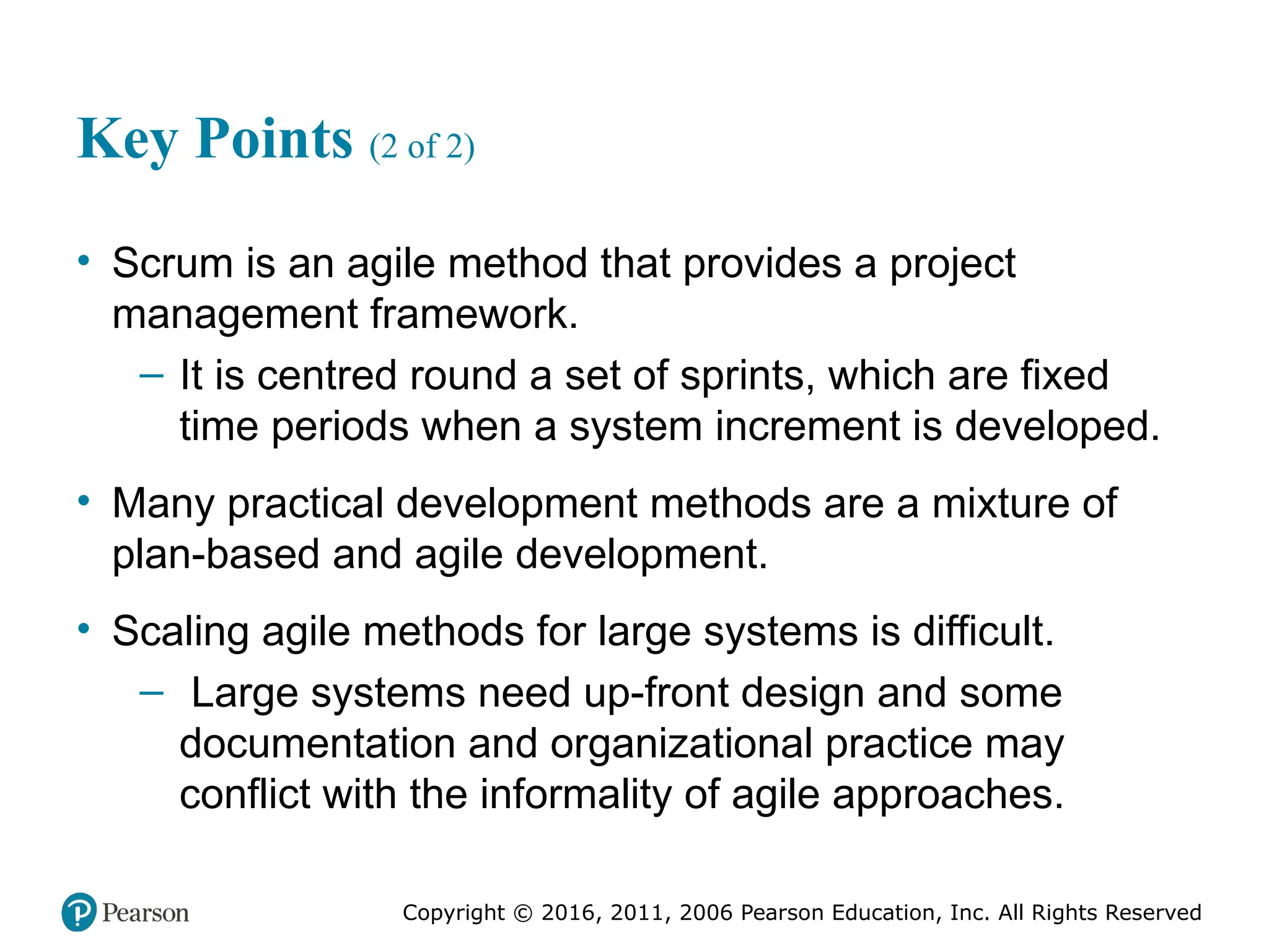Copyright © 2016, 2012, 2009 by Pearson Education, Inc.
All Rights Reserved
Medical Law and Ethics, Fifth Edition
Bonnie F. Fremgen
Copyright © 2016, 2011, 2006 Pearson Education, Inc. All Rights Reserved
Key Points (2 of 2)
• Scrum is an agile method that provides a project
management framework.
– It is centred round a set of sprints, which are fixed
time periods when a system increment is developed.
• Many practical development methods are a mixture of
plan-based and agile development.
• Scaling agile methods for large systems is difficult.
– Large systems need up-front design and some
documentation and organizational practice may
conflict with the informality of agile approaches.
 