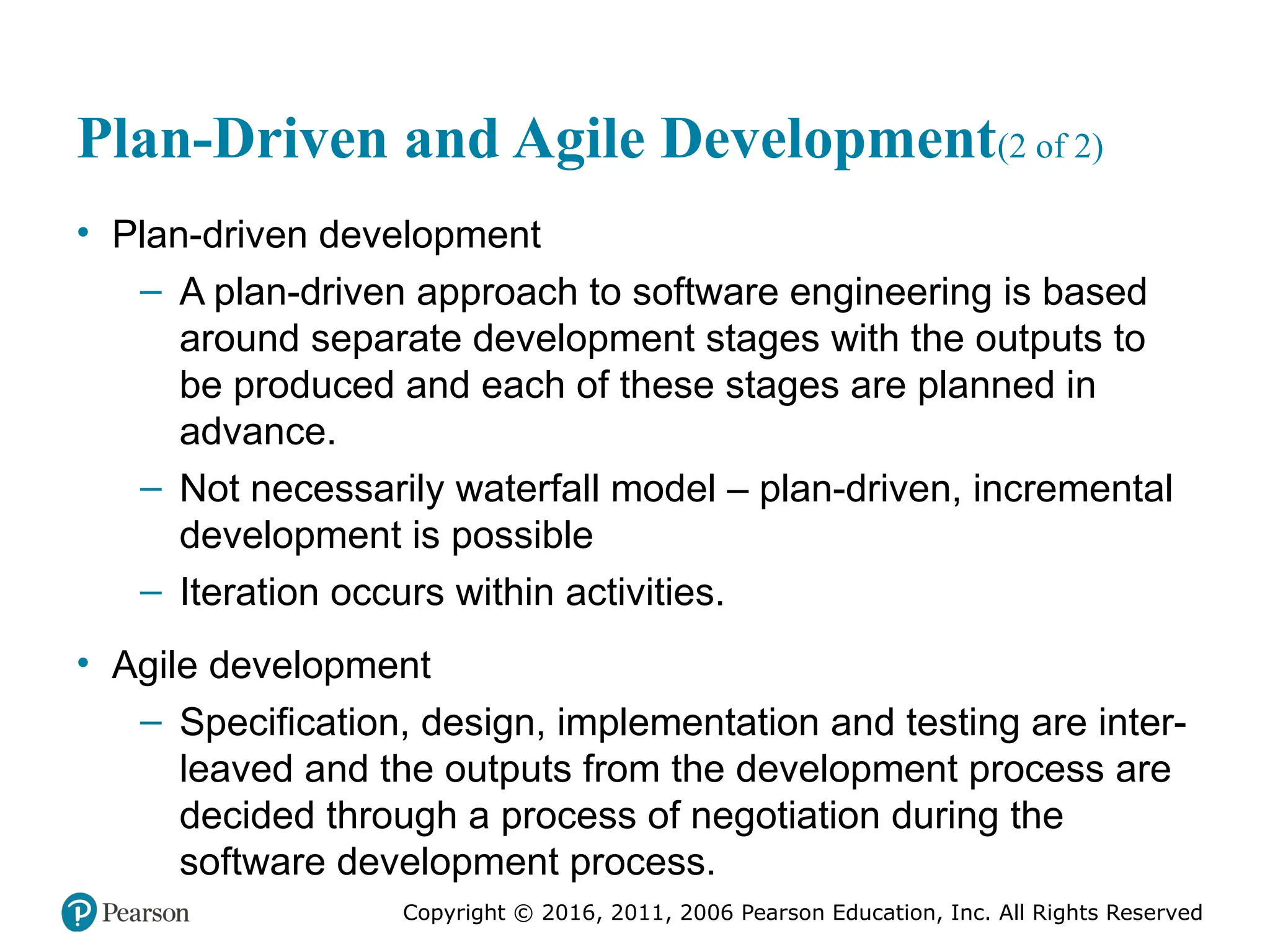 Copyright © 2016, 2012, 2009 by Pearson Education, Inc.
All Rights Reserved
Medical Law and Ethics, Fifth Edition
Bonnie F. Fremgen
Copyright © 2016, 2011, 2006 Pearson Education, Inc. All Rights Reserved
Plan-Driven and Agile Development(2 of 2)
• Plan-driven development
– A plan-driven approach to software engineering is based
around separate development stages with the outputs to
be produced and each of these stages are planned in
advance.
– Not necessarily waterfall model – plan-driven, incremental
development is possible
– Iteration occurs within activities.
• Agile development
– Specification, design, implementation and testing are inter-
leaved and the outputs from the development process are
decided through a process of negotiation during the
software development process.
 