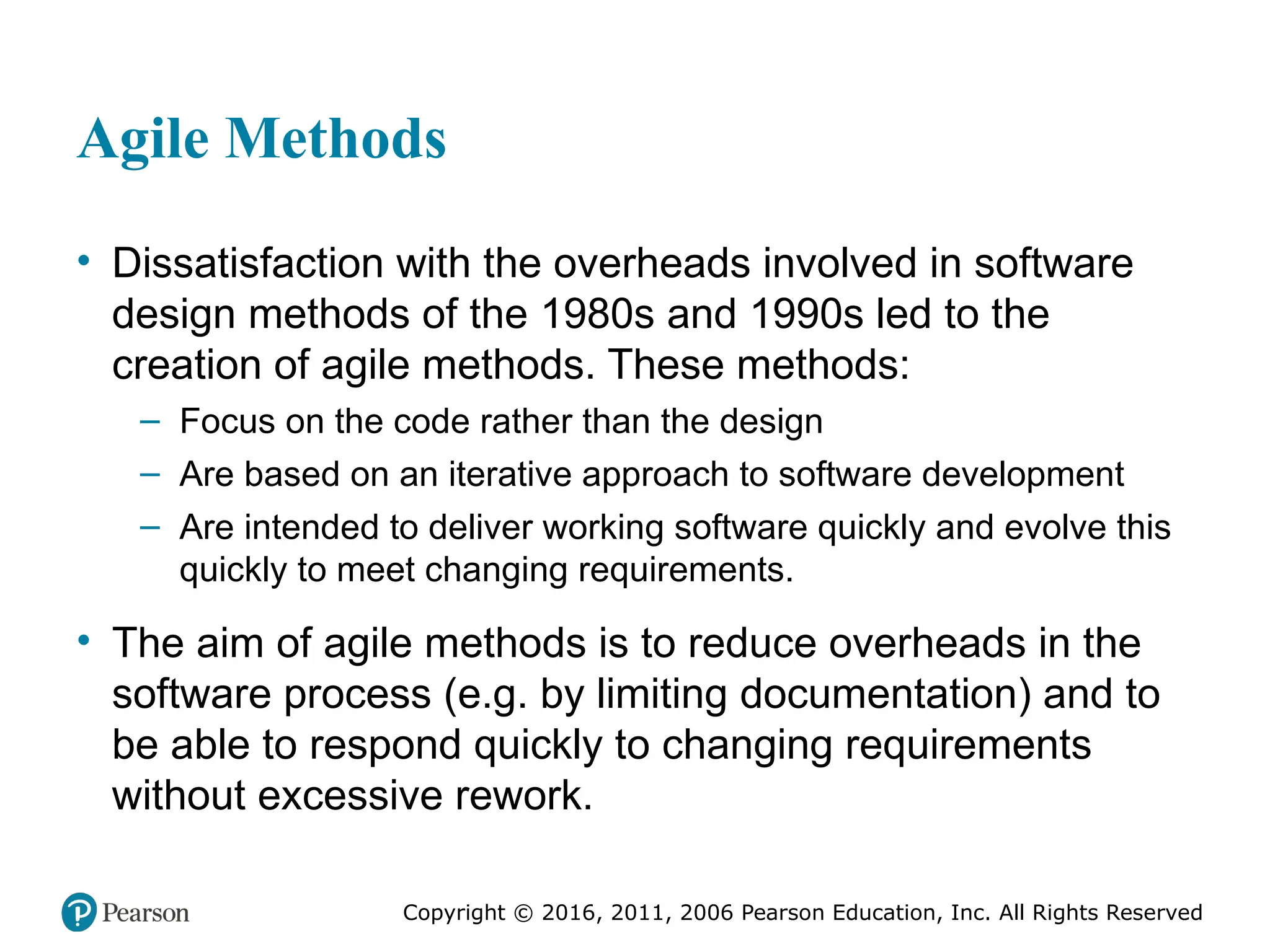 Copyright © 2016, 2012, 2009 by Pearson Education, Inc.
All Rights Reserved
Medical Law and Ethics, Fifth Edition
Bonnie F. Fremgen
Copyright © 2016, 2011, 2006 Pearson Education, Inc. All Rights Reserved
Agile Methods
• Dissatisfaction with the overheads involved in software
design methods of the 1980s and 1990s led to the
creation of agile methods. These methods:
– Focus on the code rather than the design
– Are based on an iterative approach to software development
– Are intended to deliver working software quickly and evolve this
quickly to meet changing requirements.
• The aim of agile methods is to reduce overheads in the
software process (e.g. by limiting documentation) and to
be able to respond quickly to changing requirements
without excessive rework.
 
