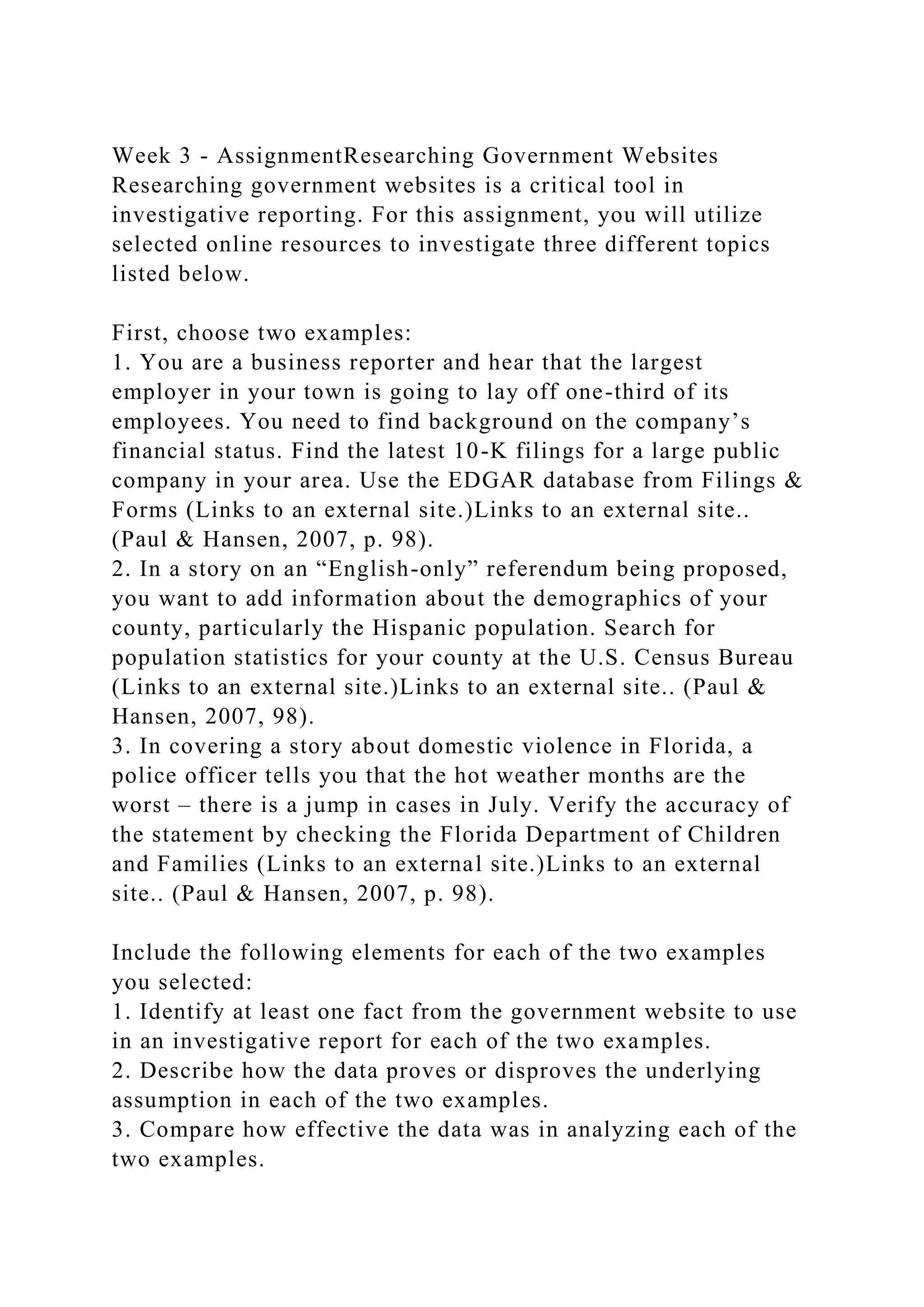 Week 3 - AssignmentResearching Government Websites
Researching government websites is a critical tool in
investigative reporting. For this assignment, you will utilize
selected online resources to investigate three different topics
listed below.
First, choose two examples:
1. You are a business reporter and hear that the largest
employer in your town is going to lay off one-third of its
employees. You need to find background on the company’s
financial status. Find the latest 10-K filings for a large public
company in your area. Use the EDGAR database from Filings &
Forms (Links to an external site.)Links to an external site..
(Paul & Hansen, 2007, p. 98).
2. In a story on an “English-only” referendum being proposed,
you want to add information about the demographics of your
county, particularly the Hispanic population. Search for
population statistics for your county at the U.S. Census Bureau
(Links to an external site.)Links to an external site.. (Paul &
Hansen, 2007, 98).
3. In covering a story about domestic violence in Florida, a
police officer tells you that the hot weather months are the
worst – there is a jump in cases in July. Verify the accuracy of
the statement by checking the Florida Department of Children
and Families (Links to an external site.)Links to an external
site.. (Paul & Hansen, 2007, p. 98).
Include the following elements for each of the two examples
you selected:
1. Identify at least one fact from the government website to use
in an investigative report for each of the two examples.
2. Describe how the data proves or disproves the underlying
assumption in each of the two examples.
3. Compare how effective the data was in analyzing each of the
two examples.
 